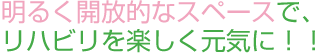 明るく開放的なスペースで、リハビリを楽しく元気に！！